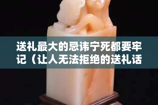 送礼最大的忌讳宁死都要牢记（让人无法拒绝的送礼话术）