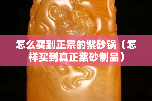 怎么买到正宗的紫砂锅（怎样买到真正紫砂制品）