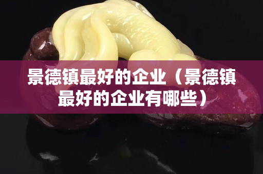 景德镇最好的企业（景德镇最好的企业有哪些）