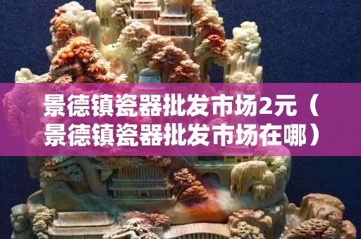 景德镇瓷器批发市场2元（景德镇瓷器批发市场在哪）