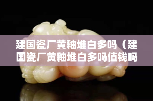 建国瓷厂黄釉堆白多吗（建国瓷厂黄釉堆白多吗值钱吗）
