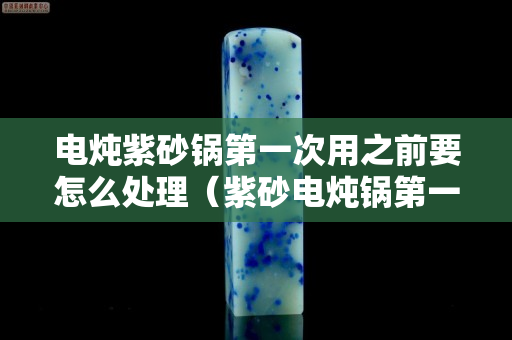 电炖紫砂锅第一次用之前要怎么处理（紫砂电炖锅第一次使用注意事项）