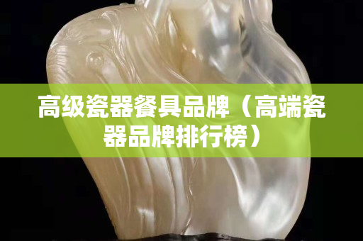 高级瓷器餐具品牌（高端瓷器品牌排行榜）