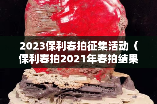 2023保利春拍征集活动（保利春拍2021年春拍结果）