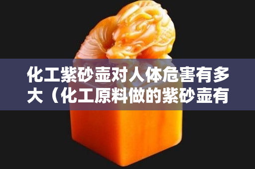 化工紫砂壶对人体危害有多大（化工原料做的紫砂壶有毒吗）