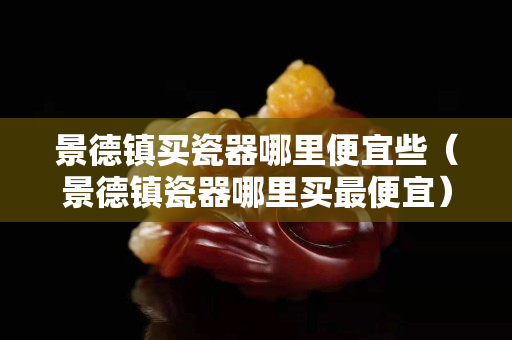 景德镇买瓷器哪里便宜些（景德镇瓷器哪里买最便宜）