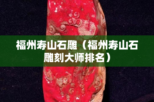 福州寿山石雕（福州寿山石雕刻大师排名）