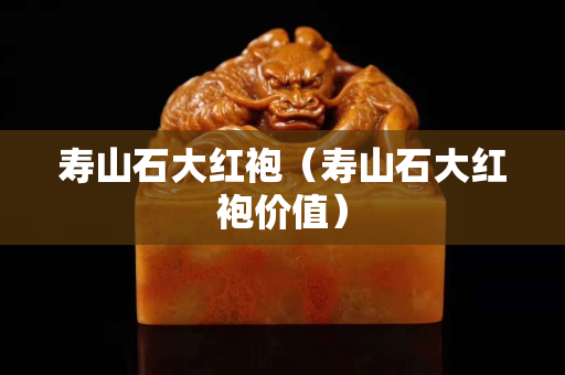 寿山石大红袍（寿山石大红袍价值）