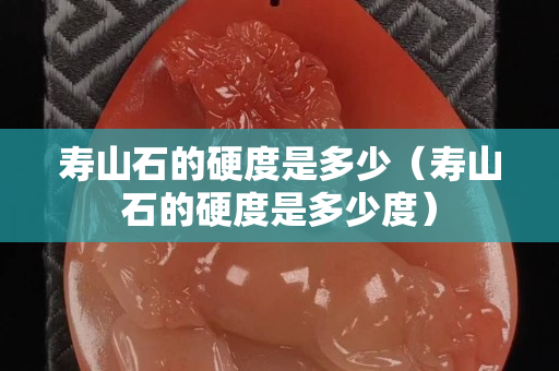寿山石的硬度是多少（寿山石的硬度是多少度）