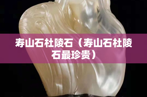 寿山石杜陵石（寿山石杜陵石最珍贵）