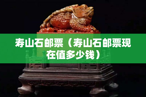 寿山石邮票（寿山石邮票现在值多少钱）