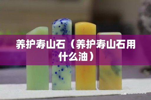 养护寿山石（养护寿山石用什么油）