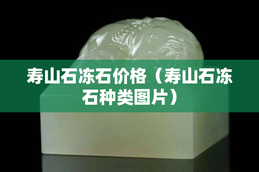 寿山石冻石价格（寿山石冻石种类图片）