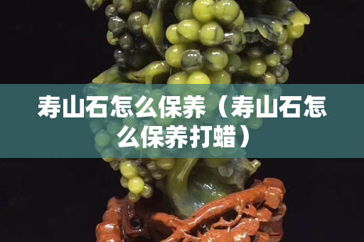 寿山石怎么保养（寿山石怎么保养打蜡）