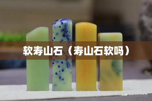 软寿山石（寿山石软吗）