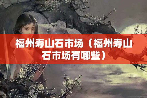 福州寿山石市场（福州寿山石市场有哪些）