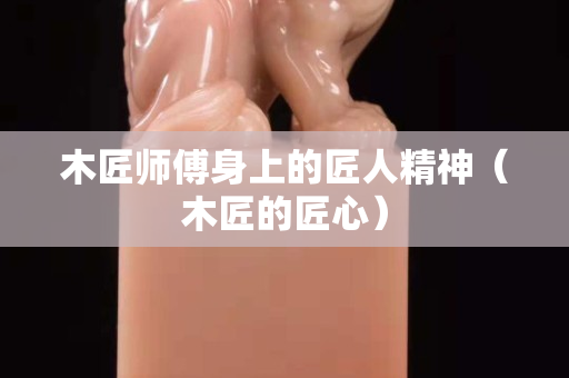 木匠师傅身上的匠人精神（木匠的匠心）