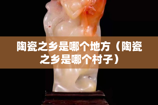 陶瓷之乡是哪个地方（陶瓷之乡是哪个村子）