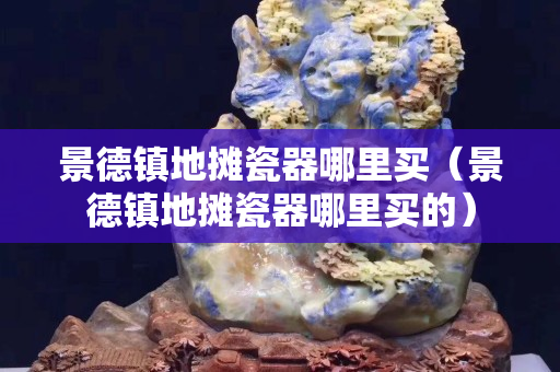 景德镇地摊瓷器哪里买（景德镇地摊瓷器哪里买的）
