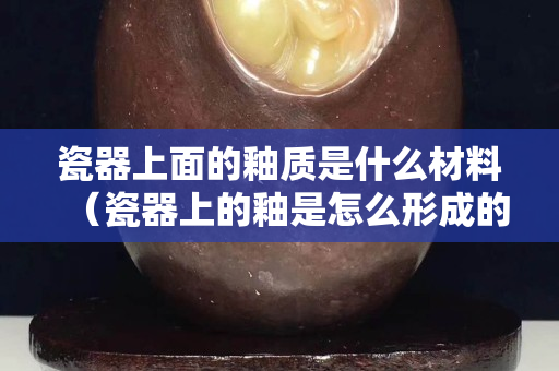 瓷器上面的釉质是什么材料（瓷器上的釉是怎么形成的）