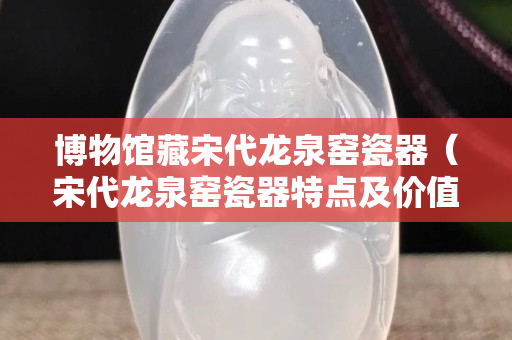 博物馆藏宋代龙泉窑瓷器（宋代龙泉窑瓷器特点及价值）