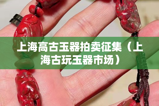 上海高古玉器拍卖征集（上海古玩玉器市场）
