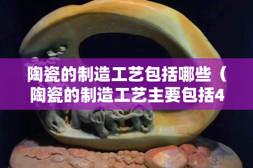 陶瓷的制造工艺包括哪些（陶瓷的制造工艺主要包括4个环节）