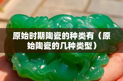 原始时期陶瓷的种类有（原始陶瓷的几种类型）