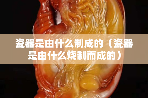 瓷器是由什么制成的（瓷器是由什么烧制而成的）