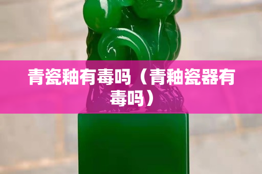 青瓷釉有毒吗（青釉瓷器有毒吗）