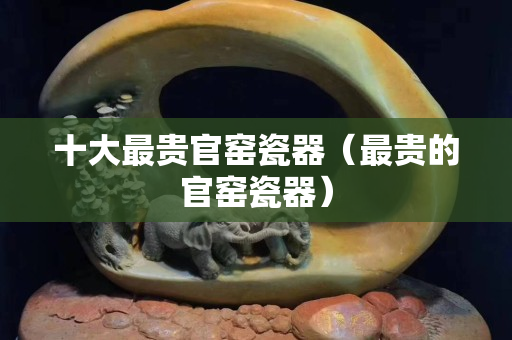 十大最贵官窑瓷器（最贵的官窑瓷器）