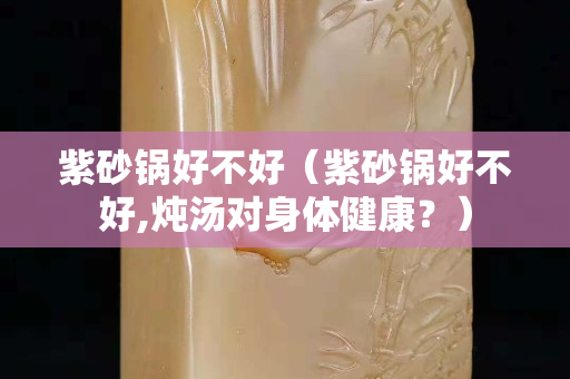 紫砂锅好不好（紫砂锅好不好,炖汤对身体健康？）
