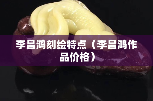 李昌鸿刻绘特点（李昌鸿作品价格）
