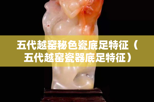 五代越窑秘色瓷底足特征（五代越窑瓷器底足特征）
