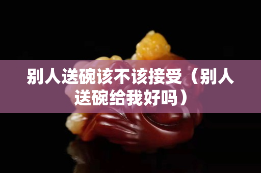 别人送碗该不该接受（别人送碗给我好吗）