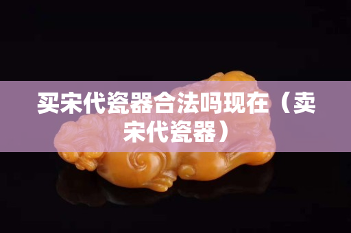 买宋代瓷器合法吗现在（卖宋代瓷器）