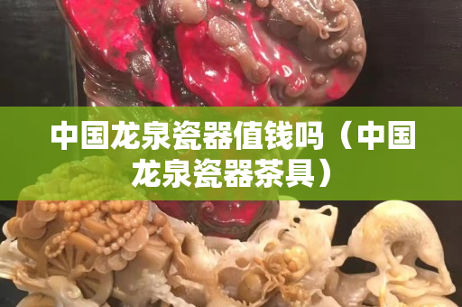 中国龙泉瓷器值钱吗（中国龙泉瓷器茶具）