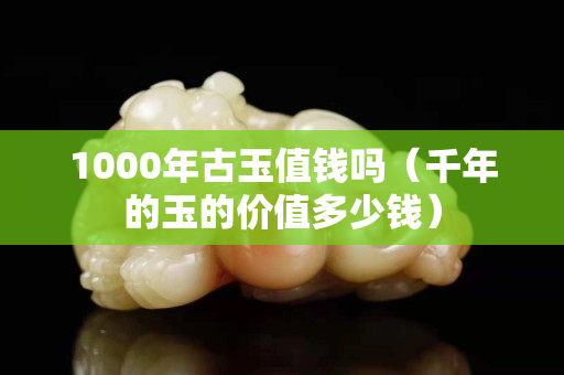 1000年古玉值钱吗（千年的玉的价值多少钱）