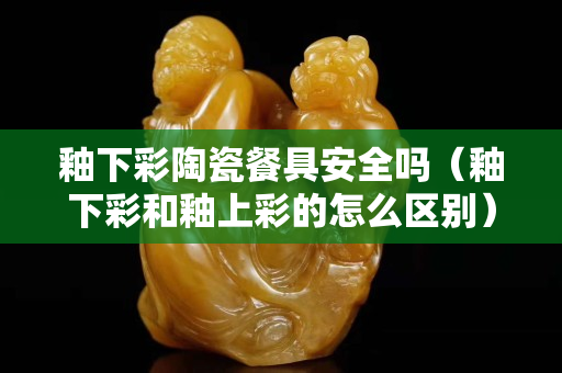 釉下彩陶瓷餐具安全吗（釉下彩和釉上彩的怎么区别）