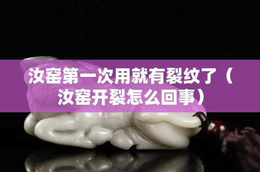 汝窑第一次用就有裂纹了（汝窑开裂怎么回事）