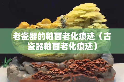 老瓷器的釉面老化痕迹（古瓷器釉面老化痕迹）