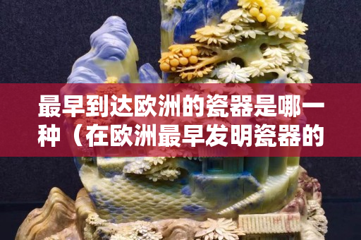 最早到达欧洲的瓷器是哪一种（在欧洲最早发明瓷器的是谁）