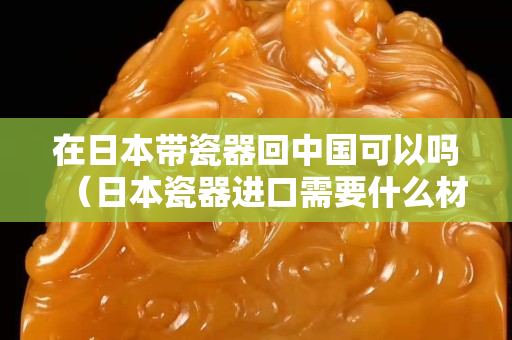 在日本带瓷器回中国可以吗（日本瓷器进口需要什么材料）
