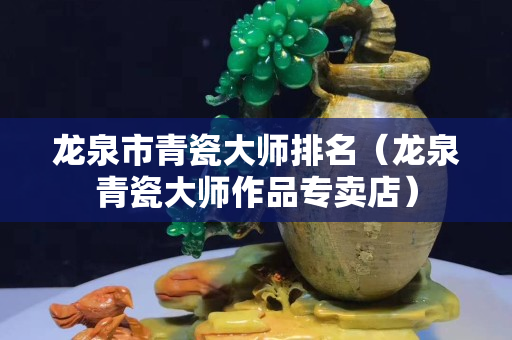 龙泉市青瓷大师排名（龙泉青瓷大师作品专卖店）