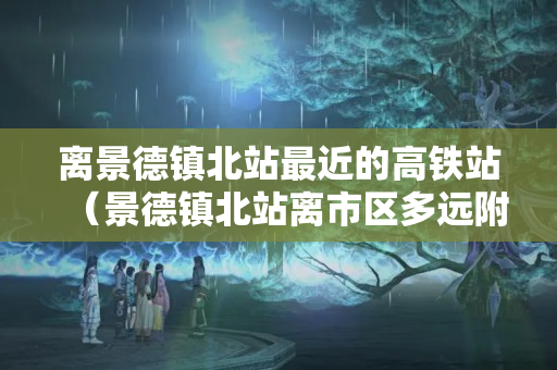 离景德镇北站最近的高铁站（景德镇北站离市区多远附近旅游）