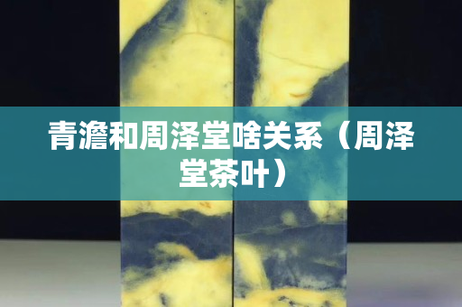 青澹和周泽堂啥关系（周泽堂茶叶）