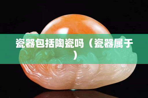 瓷器包括陶瓷吗（瓷器属于）