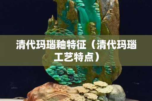 清代玛瑙釉特征（清代玛瑙工艺特点）