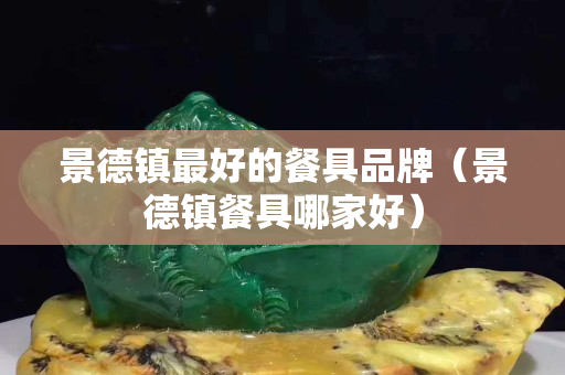 景德镇最好的餐具品牌（景德镇餐具哪家好）