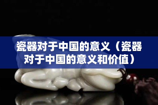 瓷器对于中国的意义（瓷器对于中国的意义和价值）